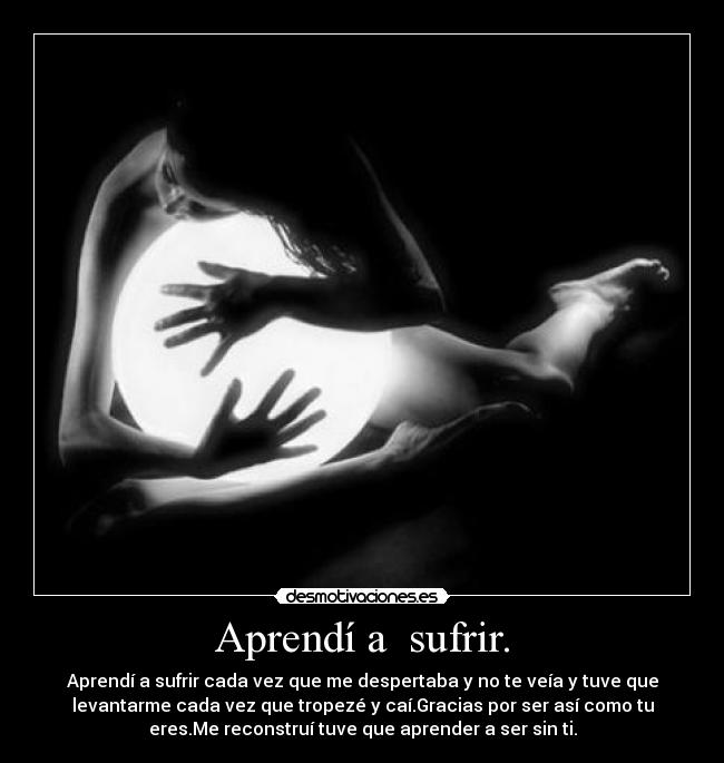 Aprendí a sufrir. - Aprendí a sufrir cada vez que me despertaba y no te veía y tuve que
levantarme cada vez que tropezé y caí.Gracias por ser así como tu
eres.Me reconstruí tuve que aprender a ser sin ti.