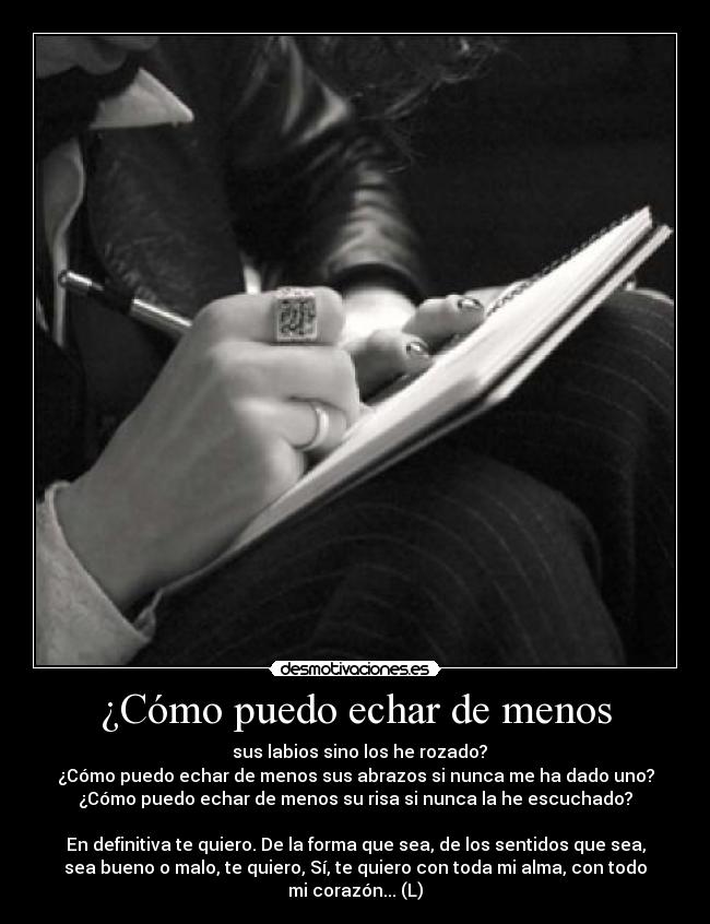 ¿Cómo puedo echar de menos - sus labios sino los he rozado?
¿Cómo puedo echar de menos sus abrazos si nunca me ha dado uno?
¿Cómo puedo echar de menos su risa si nunca la he escuchado?
En definitiva te quiero. De la forma que sea, de los sentidos que sea,
sea bueno o malo, te quiero, Sí, te quiero con toda mi alma, con todo
mi corazón... (L)