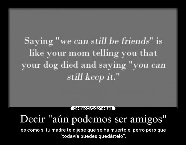 Decir aún podemos ser amigos - es como si tu madre te dijese que se ha muerto el perro pero que
todavía puedes quedártelo.