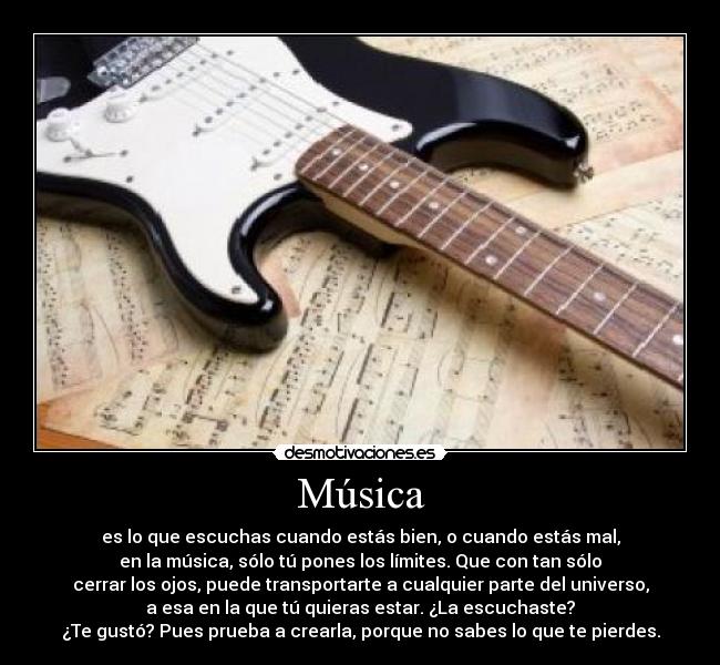 Música - es lo que escuchas cuando estás bien, o cuando estás mal,
en la música, sólo tú pones los límites. Que con tan sólo
cerrar los ojos, puede transportarte a cualquier parte del universo,
a esa en la que tú quieras estar. ¿La escuchaste?
¿Te gustó? Pues prueba a crearla, porque no sabes lo que te pierdes.