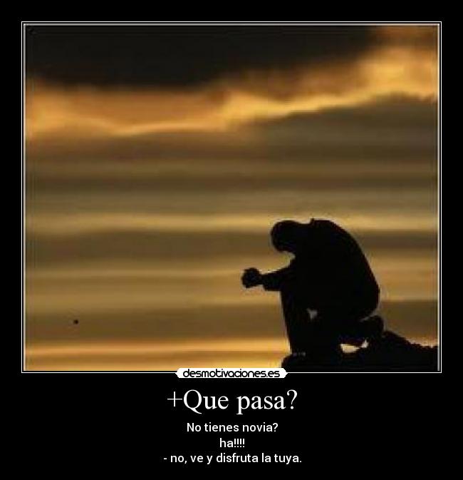 +Que pasa? - No tienes novia?
ha!!!!
- no, ve y disfruta la tuya.