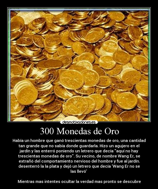 300 Monedas de Oro - Había un hombre que ganó trescientas monedas de oro, una cantidad
tan grande que no sabía donde guardarla. Hizo un agujero en el
jardín y las enterró poniendo un letrero que decía aquí no hay
trescientas monedas de oro. Su vecino, de nombre Wang Er, se
extrañó del comportamiento nervioso del hombre y fue al jardín.
desenterró la la plata y dejó un letrero que decía Wang Er no se
las llevó
Mientras mas intentes ocultar la verdad mas pronto se descubre