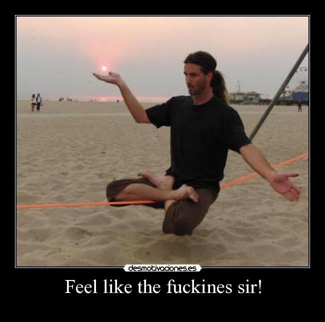 Feel like the fuckines sir! -