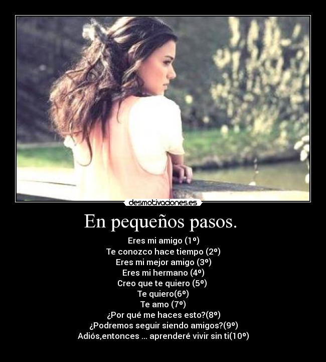 En pequeños pasos.  - Eres mi amigo (1º)
Te conozco hace tiempo (2º)
Eres mi mejor amigo (3º)
Eres mi hermano (4º)
Creo que te quiero (5º) 
Te quiero(6º)
Te amo (7º)
¿Por qué me haces esto?(8º)
¿Podremos seguir siendo amigos?(9º)
Adiós,entonces ... aprenderé vivir sin ti(10º)
