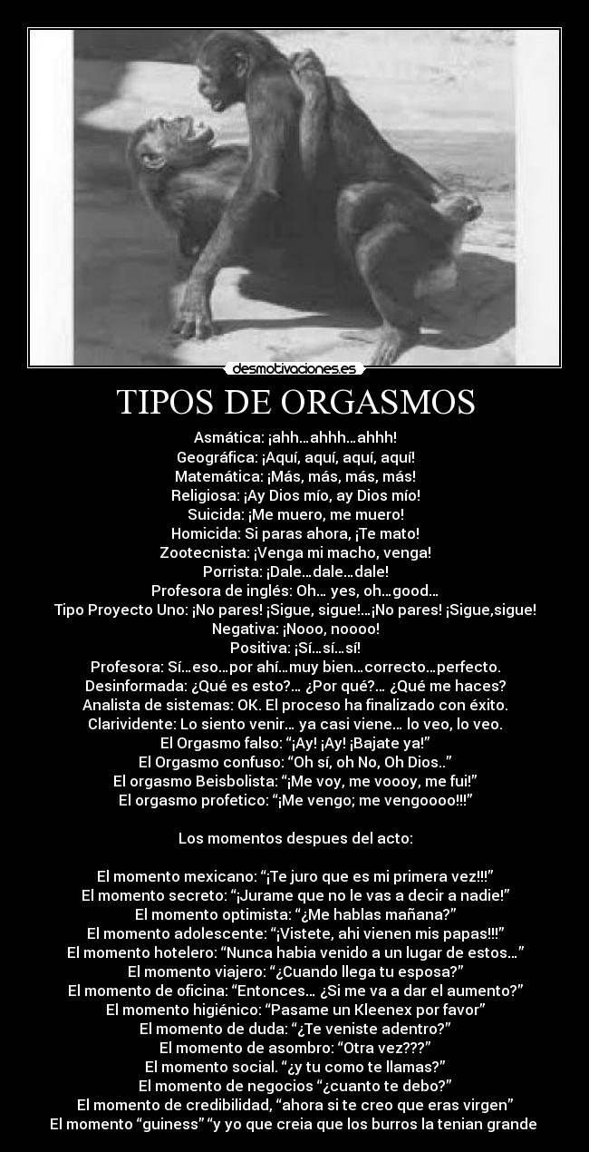 TIPOS DE ORGASMOS - Asmática: ¡ahh…ahhh…ahhh!
Geográfica: ¡Aquí, aquí, aquí, aquí!
Matemática: ¡Más, más, más, más!
Religiosa: ¡Ay Dios mío, ay Dios mío!
Suicida: ¡Me muero, me muero!
Homicida: Si paras ahora, ¡Te mato!
Zootecnista: ¡Venga mi macho, venga!
Porrista: ¡Dale…dale…dale!
Profesora de inglés: Oh… yes, oh…good…
Tipo Proyecto Uno: ¡No pares! ¡Sigue, sigue!…¡No pares! ¡Sigue,sigue!
Negativa: ¡Nooo, noooo!
Positiva: ¡Sí…sí…sí!
Profesora: Sí…eso…por ahí…muy bien…correcto…perfecto.
Desinformada: ¿Qué es esto?… ¿Por qué?… ¿Qué me haces?
Analista de sistemas: OK. El proceso ha finalizado con éxito.
Clarividente: Lo siento venir… ya casi viene… lo veo, lo veo.
El Orgasmo falso: “¡Ay! ¡Ay! ¡Bajate ya!”
El Orgasmo confuso: “Oh sí, oh No, Oh Dios..”
El orgasmo Beisbolista: “¡Me voy, me voooy, me fui!”
El orgasmo profetico: “¡Me vengo; me vengoooo!!!”

Los momentos despues del acto:

El momento mexicano: “¡Te juro que es mi primera vez!!!”
El momento secreto: “¡Jurame que no le vas a decir a nadie!”
El momento optimista: “¿Me hablas mañana?”
El momento adolescente: “¡Vistete, ahi vienen mis papas!!!”
El momento hotelero: “Nunca habia venido a un lugar de estos…”
El momento viajero: “¿Cuando llega tu esposa?”
El momento de oficina: “Entonces… ¿Si me va a dar el aumento?”
El momento higiénico: “Pasame un Kleenex por favor”
El momento de duda: “¿Te veniste adentro?”
El momento de asombro: “Otra vez???”
El momento social. “¿y tu como te llamas?”
El momento de negocios “¿cuanto te debo?”
El momento de credibilidad, “ahora si te creo que eras virgen”
El momento “guiness” “y yo que creia que los burros la tenian grande 