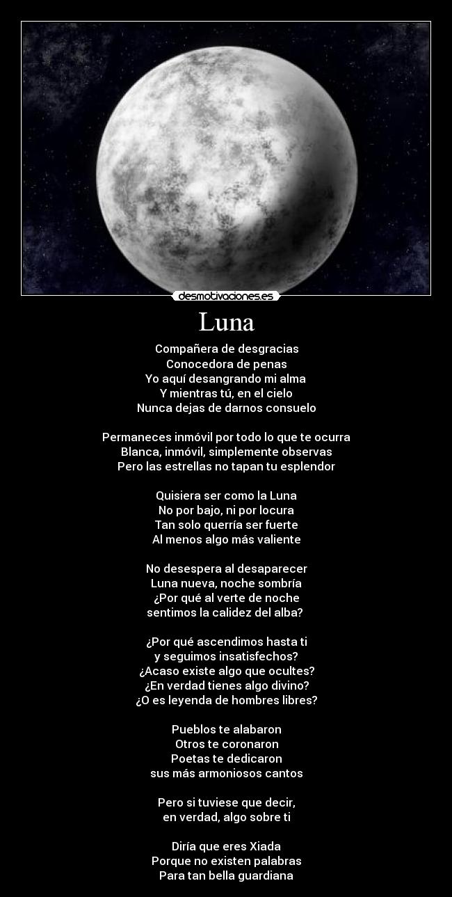 Luna - Compañera de desgracias
Conocedora de penas
Yo aquí desangrando mi alma
Y mientras tú, en el cielo
Nunca dejas de darnos consuelo
Permaneces inmóvil por todo lo que te ocurra
Blanca, inmóvil, simplemente observas
Pero las estrellas no tapan tu esplendor
Quisiera ser como la Luna
No por bajo, ni por locura
Tan solo querría ser fuerte
Al menos algo más valiente
No desespera al desaparecer
Luna nueva, noche sombría
¿Por qué al verte de noche
sentimos la calidez del alba?
¿Por qué ascendimos hasta ti
y seguimos insatisfechos?
¿Acaso existe algo que ocultes?
¿En verdad tienes algo divino?
¿O es leyenda de hombres libres?
Pueblos te alabaron
Otros te coronaron
Poetas te dedicaron
sus más armoniosos cantos
Pero si tuviese que decir,
en verdad, algo sobre ti
Diría que eres Xiada
Porque no existen palabras
Para tan bella guardiana