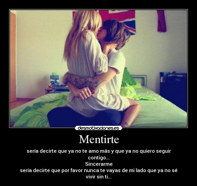 Mentirte - sería decirte que ya no te amo más y que ya no quiero seguir contigo...
Sincerarme
sería decirte que por favor nunca te vayas de mi lado que ya no sé vivir sin ti...