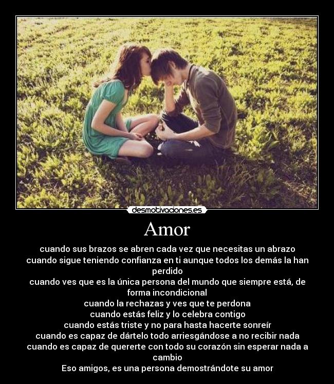Amor - cuando sus brazos se abren cada vez que necesitas un abrazo
cuando sigue teniendo confianza en ti aunque todos los demás la han
perdido
cuando ves que es la única persona del mundo que siempre está, de
forma incondicional
cuando la rechazas y ves que te perdona
cuando estás feliz y lo celebra contigo
cuando estás triste y no para hasta hacerte sonreír
cuando es capaz de dártelo todo arriesgándose a no recibir nada
cuando es capaz de quererte con todo su corazón sin esperar nada a
cambio
Eso amigos, es una persona demostrándote su amor
