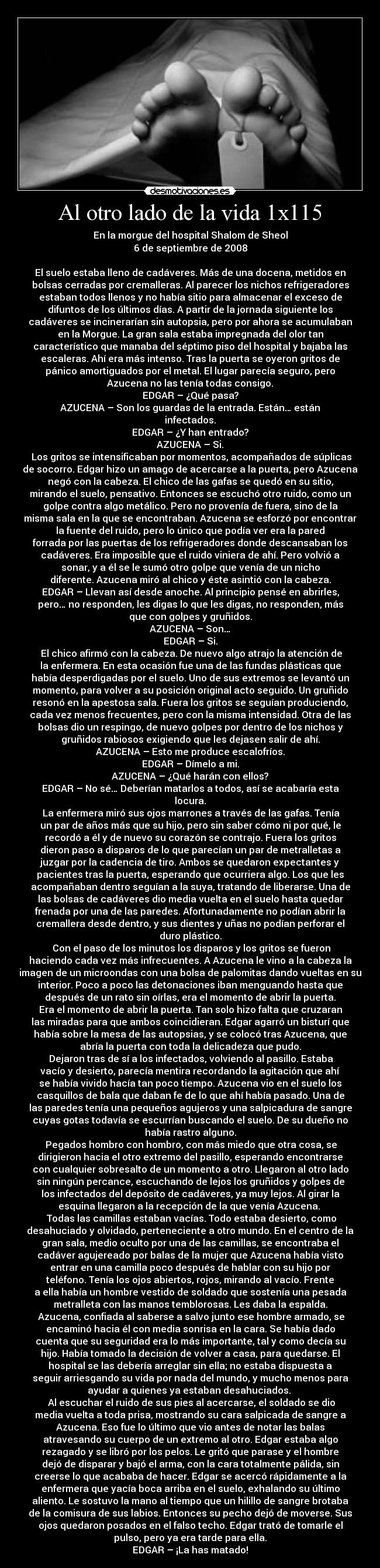Al otro lado de la vida 1x115 - En la morgue del hospital Shalom de Sheol
6 de septiembre de 2008
El suelo estaba lleno de cadáveres. Más de una docena, metidos en
bolsas cerradas por cremalleras. Al parecer los nichos refrigeradores
estaban todos llenos y no había sitio para almacenar el exceso de
difuntos de los últimos días. A partir de la jornada siguiente los
cadáveres se incinerarían sin autopsia, pero por ahora se acumulaban
en la Morgue. La gran sala estaba impregnada del olor tan
característico que manaba del séptimo piso del hospital y bajaba las
escaleras. Ahí era más intenso. Tras la puerta se oyeron gritos de
pánico amortiguados por el metal. El lugar parecía seguro, pero
Azucena no las tenía todas consigo.
EDGAR – ¿Qué pasa?
AZUCENA – Son los guardas de la entrada. Están… están
infectados.
EDGAR – ¿Y han entrado?
AZUCENA – Si.
Los gritos se intensificaban por momentos, acompañados de súplicas
de socorro. Edgar hizo un amago de acercarse a la puerta, pero Azucena
negó con la cabeza. El chico de las gafas se quedó en su sitio,
mirando el suelo, pensativo. Entonces se escuchó otro ruido, como un
golpe contra algo metálico. Pero no provenía de fuera, sino de la
misma sala en la que se encontraban. Azucena se esforzó por encontrar
la fuente del ruido, pero lo único que podía ver era la pared
forrada por las puertas de los refrigeradores donde descansaban los
cadáveres. Era imposible que el ruido viniera de ahí. Pero volvió a
sonar, y a él se le sumó otro golpe que venía de un nicho
diferente. Azucena miró al chico y éste asintió con la cabeza.
EDGAR – Llevan así desde anoche. Al principio pensé en abrirles,
pero… no responden, les digas lo que les digas, no responden, más
que con golpes y gruñidos.
AZUCENA – Son…
EDGAR – Si.
El chico afirmó con la cabeza. De nuevo algo atrajo la atención de
la enfermera. En esta ocasión fue una de las fundas plásticas que
había desperdigadas por el suelo. Uno de sus extremos se levantó un
momento, para volver a su posición original acto seguido. Un gruñido
resonó en la apestosa sala. Fuera los gritos se seguían produciendo,
cada vez menos frecuentes, pero con la misma intensidad. Otra de las
bolsas dio un respingo, de nuevo golpes por dentro de los nichos y
gruñidos rabiosos exigiendo que les dejasen salir de ahí.
AZUCENA – Esto me produce escalofríos.
EDGAR – Dímelo a mi.
AZUCENA – ¿Qué harán con ellos?
EDGAR – No sé… Deberían matarlos a todos, así se acabaría esta
locura.
La enfermera miró sus ojos marrones a través de las gafas. Tenía
un par de años más que su hijo, pero sin saber cómo ni por qué, le
recordó a él y de nuevo su corazón se contrajo. Fuera los gritos
dieron paso a disparos de lo que parecían un par de metralletas a
juzgar por la cadencia de tiro. Ambos se quedaron expectantes y
pacientes tras la puerta, esperando que ocurriera algo. Los que les
acompañaban dentro seguían a la suya, tratando de liberarse. Una de
las bolsas de cadáveres dio media vuelta en el suelo hasta quedar
frenada por una de las paredes. Afortunadamente no podían abrir la
cremallera desde dentro, y sus dientes y uñas no podían perforar el
duro plástico.
Con el paso de los minutos los disparos y los gritos se fueron
haciendo cada vez más infrecuentes. A Azucena le vino a la cabeza la
imagen de un microondas con una bolsa de palomitas dando vueltas en su
interior. Poco a poco las detonaciones iban menguando hasta que
después de un rato sin oírlas, era el momento de abrir la puerta.
Era el momento de abrir la puerta. Tan solo hizo falta que cruzaran
las miradas para que ambos coincidieran. Edgar agarró un bisturí que
había sobre la mesa de las autopsias, y se colocó tras Azucena, que
abría la puerta con toda la delicadeza que pudo.
Dejaron tras de sí a los infectados, volviendo al pasillo. Estaba
vacío y desierto, parecía mentira recordando la agitación que ahí
se había vivido hacía tan poco tiempo. Azucena vio en el suelo los
casquillos de bala que daban fe de lo que ahí había pasado. Una de
las paredes tenía una pequeños agujeros y una salpicadura de sangre
cuyas gotas todavía se escurrían buscando el suelo. De su dueño no
había rastro alguno.
Pegados hombro con hombro, con más miedo que otra cosa, se
dirigieron hacia el otro extremo del pasillo, esperando encontrarse
con cualquier sobresalto de un momento a otro. Llegaron al otro lado
sin ningún percance, escuchando de lejos los gruñidos y golpes de
los infectados del depósito de cadáveres, ya muy lejos. Al girar la
esquina llegaron a la recepción de la que venía Azucena.
Todas las camillas estaban vacías. Todo estaba desierto, como
desahuciado y olvidado, perteneciente a otro mundo. En el centro de la
gran sala, medio oculto por una de las camillas, se encontraba el
cadáver agujereado por balas de la mujer que Azucena había visto
entrar en una camilla poco después de hablar con su hijo por
teléfono. Tenía los ojos abiertos, rojos, mirando al vacío. Frente
a ella había un hombre vestido de soldado que sostenía una pesada
metralleta con las manos temblorosas. Les daba la espalda.
Azucena, confiada al saberse a salvo junto ese hombre armado, se
encaminó hacia él con media sonrisa en la cara. Se había dado
cuenta que su seguridad era lo más importante, tal y como decía su
hijo. Había tomado la decisión de volver a casa, para quedarse. El
hospital se las debería arreglar sin ella; no estaba dispuesta a
seguir arriesgando su vida por nada del mundo, y mucho menos para
ayudar a quienes ya estaban desahuciados.
Al escuchar el ruido de sus pies al acercarse, el soldado se dio
media vuelta a toda prisa, mostrando su cara salpicada de sangre a
Azucena. Eso fue lo último que vio antes de notar las balas
atravesando su cuerpo de un extremo al otro. Edgar estaba algo
rezagado y se libró por los pelos. Le gritó que parase y el hombre
dejó de disparar y bajó el arma, con la cara totalmente pálida, sin
creerse lo que acababa de hacer. Edgar se acercó rápidamente a la
enfermera que yacía boca arriba en el suelo, exhalando su último
aliento. Le sostuvo la mano al tiempo que un hilillo de sangre brotaba
de la comisura de sus labios. Entonces su pecho dejó de moverse. Sus
ojos quedaron posados en el falso techo. Edgar trató de tomarle el
pulso, pero ya era tarde para ella.
EDGAR – ¡La has matado!