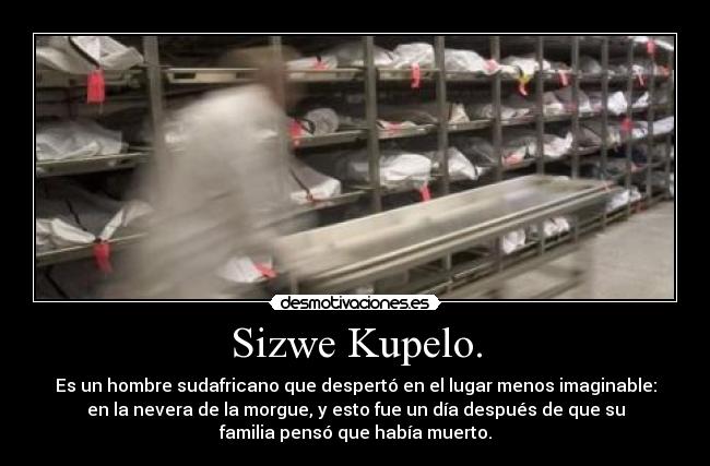 Sizwe Kupelo. - Es un hombre sudafricano que despertó en el lugar menos imaginable:
en la nevera de la morgue, y esto fue un día después de que su
familia pensó que había muerto.