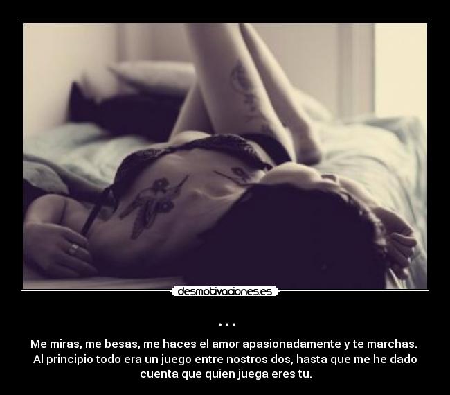 ... - Me miras, me besas, me haces el amor apasionadamente y te marchas.
Al principio todo era un juego entre nostros dos, hasta que me he dado
cuenta que quien juega eres tu.