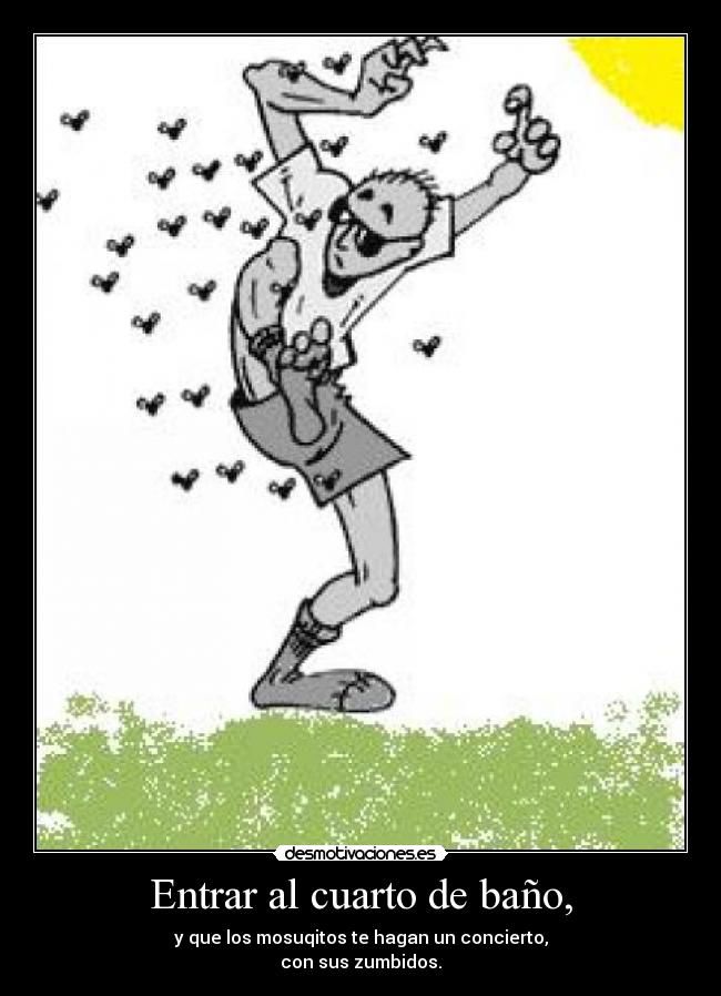Entrar al cuarto de baño, - y que los mosuqitos te hagan un concierto,
con sus zumbidos.