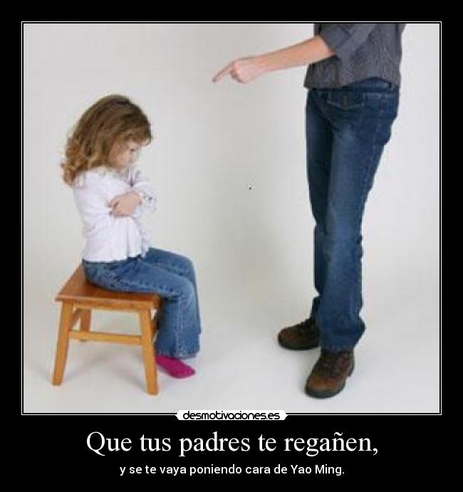 Que tus padres te regañen, - y se te vaya poniendo cara de Yao Ming.