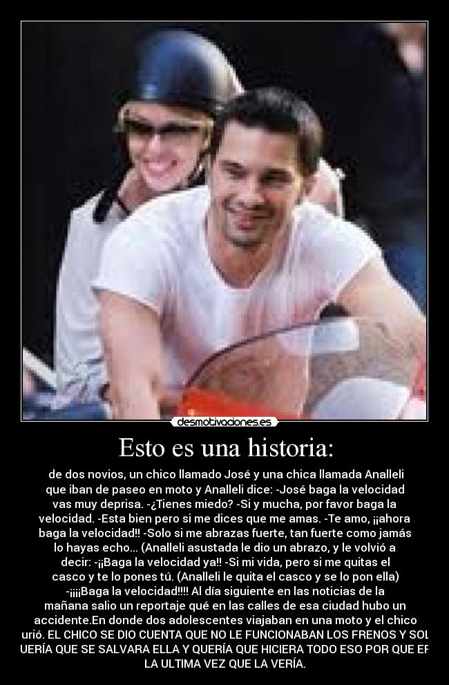Esto es una historia: - de dos novios, un chico llamado José y una chica llamada Analleli
que iban de paseo en moto y Analleli dice: -José baga la velocidad
vas muy deprisa. -¿Tienes miedo? -Si y mucha, por favor baga la
velocidad. -Esta bien pero si me dices que me amas. -Te amo, ¡¡ahora
baga la velocidad!! -Solo si me abrazas fuerte, tan fuerte como jamás
lo hayas echo... (Analleli asustada le dio un abrazo, y le volvió a
decir: -¡¡Baga la velocidad ya!! -Si mi vida, pero si me quitas el
casco y te lo pones tú. (Analleli le quita el casco y se lo pon ella)
-¡¡¡¡Baga la velocidad!!!! Al día siguiente en las noticias de la
mañana salio un reportaje qué en las calles de esa ciudad hubo un
accidente.En donde dos adolescentes viajaban en una moto y el chico
murió. EL CHICO SE DIO CUENTA QUE NO LE FUNCIONABAN LOS FRENOS Y SOLO
QUERÍA QUE SE SALVARA ELLA Y QUERÍA QUE HICIERA TODO ESO POR QUE ERA
LA ULTIMA VEZ QUE LA VERÍA.