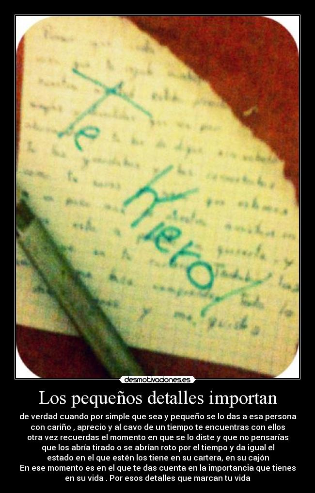 Los pequeños detalles importan - de verdad cuando por simple que sea y pequeño se lo das a esa persona
con cariño , aprecio y al cavo de un tiempo te encuentras con ellos
otra vez recuerdas el momento en que se lo diste y que no pensarías
que los abría tirado o se abrían roto por el tiempo y da igual el
estado en el que estén los tiene en su cartera, en su cajón
En ese momento es en el que te das cuenta en la importancia que tienes
en su vida . Por esos detalles que marcan tu vida