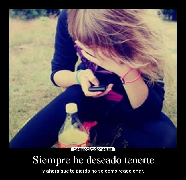 Siempre he deseado tenerte - y ahora que te pierdo no se como reaccionar.