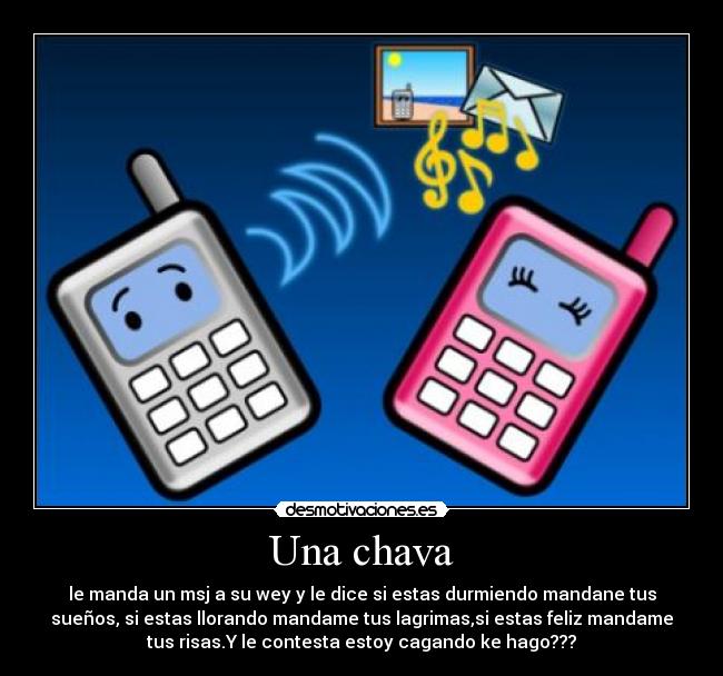 Una chava - le manda un msj a su wey y le dice si estas durmiendo mandane tus
sueños, si estas llorando mandame tus lagrimas,si estas feliz mandame
tus risas.Y le contesta estoy cagando ke hago???
