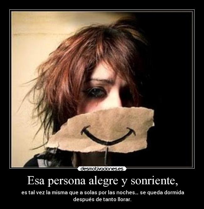Esa persona alegre y sonriente, - es tal vez la misma que a solas por las noches… se queda dormida
después de tanto llorar.