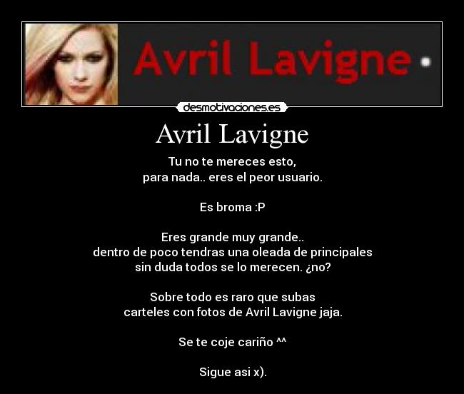 Avril Lavigne - Tu no te mereces esto,
para nada.. eres el peor usuario.

Es broma :P

Eres grande muy grande..
dentro de poco tendras una oleada de principales
sin duda todos se lo merecen. ¿no?

Sobre todo es raro que subas
carteles con fotos de Avril Lavigne jaja.

Se te coje cariño ^^

Sigue asi x).