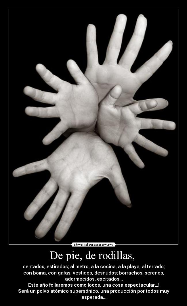 De pie, de rodillas,  - sentados, estirados; al metro, a la cocina, a la playa, al terrado;
con boina, con gafas, vestidos, desnudos; borrachos, serenos,
adormecidos, excitados...
Este año follaremos como locos, una cosa espectacular...!
Será un polvo atómico supersónico, una producción por todos muy
esperada...