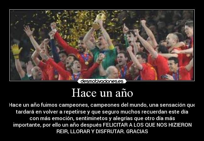 Hace un año - Hace un año fuimos campeones, campeones del mundo, una sensación que
tardará en volver a repetirse y que seguro muchos recuerdan este día
con más emoción, sentiminetos y alegrías que otro día más
importante, por ello un año después FELICITAR A LOS QUE NOS HIZIERON
REIR, LLORAR Y DISFRUTAR. GRACIAS