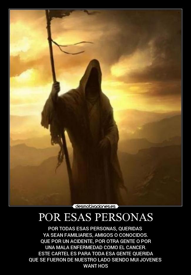 POR ESAS PERSONAS - POR TODAS ESAS PERSONAS, QUERIDAS
YA SEAN FAMILIARES, AMIGOS O CONOCIDOS.
QUE POR UN ACIDENTE, POR OTRA GENTE O POR
UNA MALA ENFERMEDAD COMO EL CANCER.
ESTE CARTEL ES PARA TODA ESA GENTE QUERIDA
QUE SE FUERON DE NUESTRO LADO SIENDO MUI JOVENES
WANT HOS