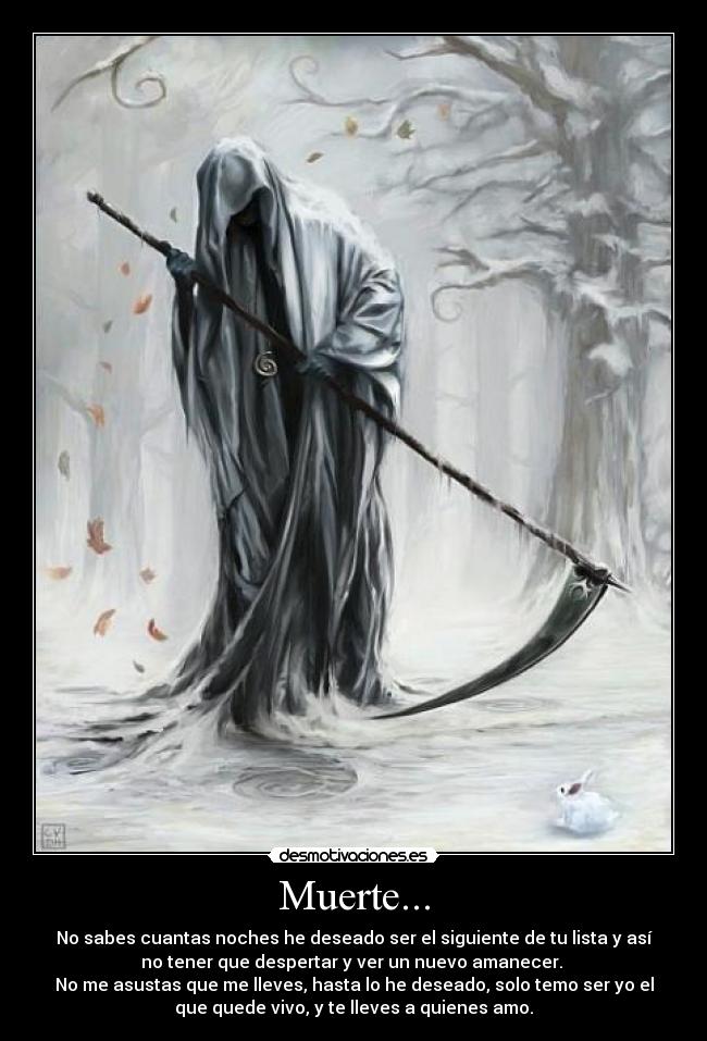 Muerte... - No sabes cuantas noches he deseado ser el siguiente de tu lista y así
no tener que despertar y ver un nuevo amanecer.
No me asustas que me lleves, hasta lo he deseado, solo temo ser yo el
que quede vivo, y te lleves a quienes amo.