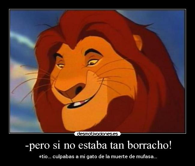 -pero si no estaba tan borracho! - +tio... culpabas a mi gato de la muerte de mufasa...