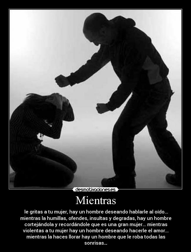 Mientras -  le gritas a tu mujer, hay un hombre deseando hablarle al oído...
mientras la humillas, ofendes, insultas y degradas, hay un hombre
cortejándola y recordándole que es una gran mujer... mientras
violentas a tu mujer hay un hombre deseando hacerle el amor...
mientras la haces llorar hay un hombre que le roba todas las
sonrisas…