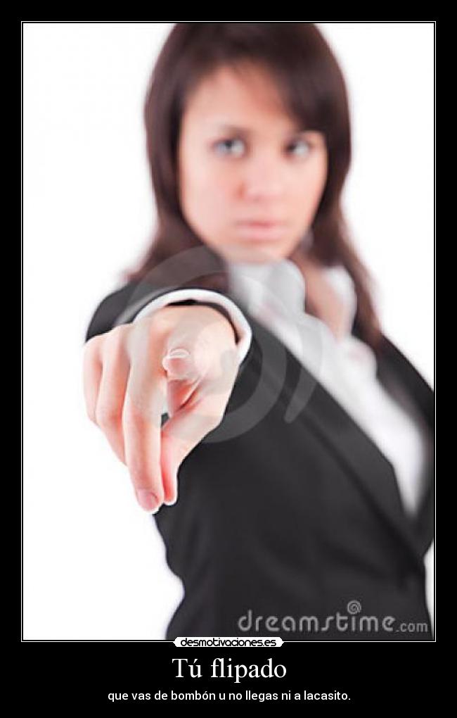 Tú flipado - que vas de bombón u no llegas ni a lacasito.