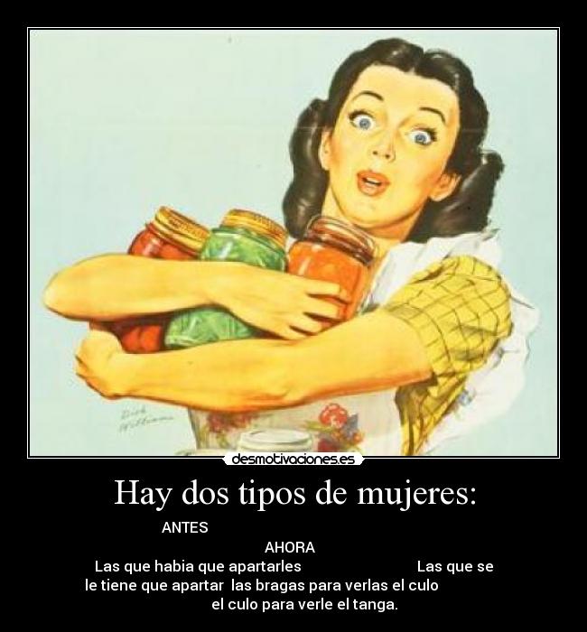 Hay dos tipos de mujeres: -  ANTES                                                             
AHORA  
Las que habia que apartarles                                Las que se
le tiene que apartar  las bragas para verlas el culo                  
              el culo para verle el tanga.        