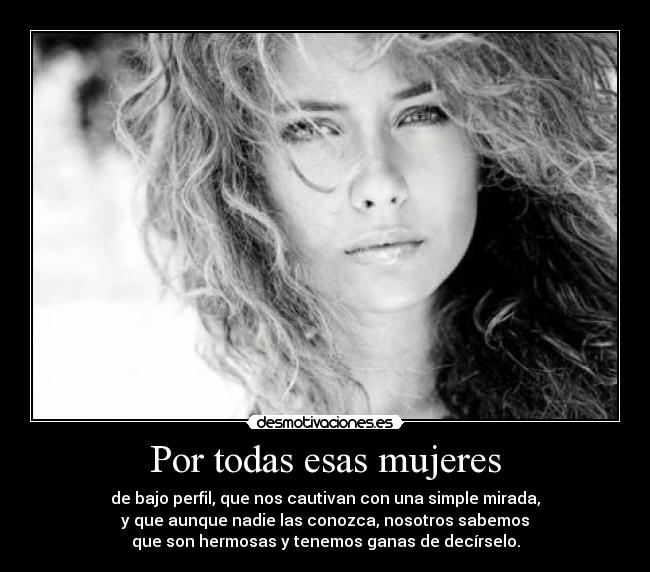 Por todas esas mujeres - de bajo perfil, que nos cautivan con una simple mirada,
y que aunque nadie las conozca, nosotros sabemos
que son hermosas y tenemos ganas de decírselo.