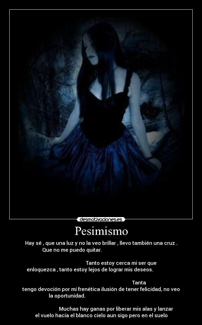 Pesimismo - Hay sé , que una luz y no la veo brillar , llevo también una cruz .
Que no me puedo quitar.
Tanto estoy cerca mi ser que
enloquezca , tanto estoy lejos de lograr mis deseos.
Tanta
tengo devoción por mi frenética ilusión de tener felicidad, no veo
la oportunidad.
Muchas hay ganas por liberar mis alas y lanzar
el vuelo hacia el blanco cielo aun sigo pero en el suelo