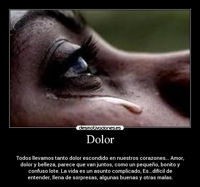 Dolor -
Todos llevamos tanto dolor escondido en nuestros corazones... Amor,
dolor y belleza, parece que van juntos, como un pequeño, bonito y
confuso lote. La vida es un asunto complicado, Es...difícil de
entender, llena de sorpresas, algunas buenas y otras malas.