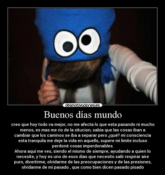 Buenos días mundo - creo que hoy todo va mejor, no me afecta lo que esta pasando ni mucho
menos, es mas me rio de la situcion, sabia que las cosas iban a
cambiar que los caminos se iba a separar pero ¿qué? mi consciencia
esta tranquila me deje la vida en aquello, supere mi limite incluso
perdoné cosas imperdonables.
Ahora aqui me ves, siendo el mismo de siempre, ayudando a quien lo
necesite, y hoy es uno de esos dias que necesito salir respirar aire
puro, divertirme, olvidarme de las preocupaciones y de las presiones,
olvidarme de mi pasado , que como bien dicen pasado pisado