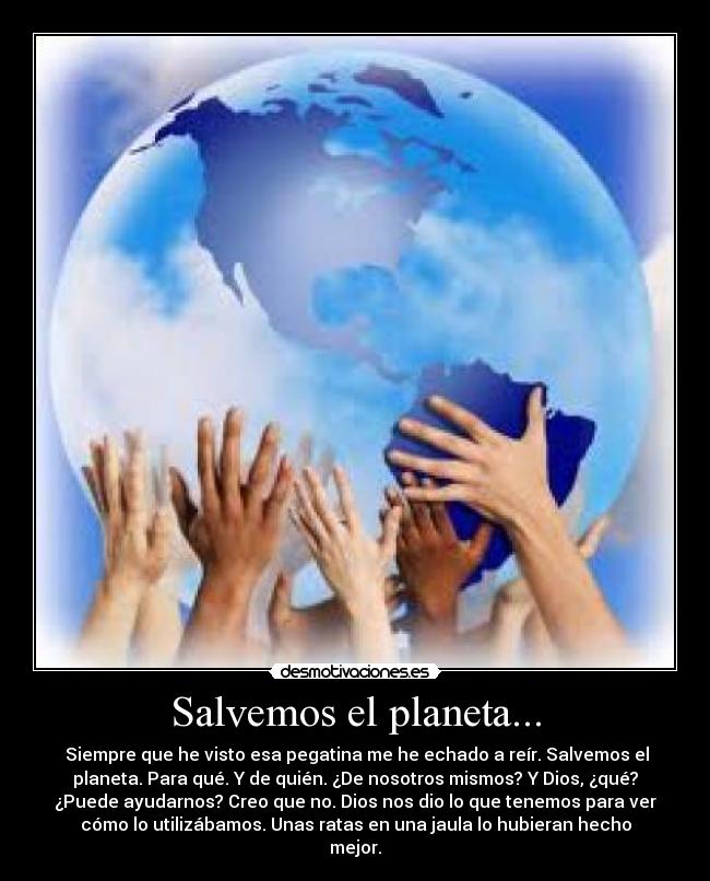 Salvemos el planeta... -  Siempre que he visto esa pegatina me he echado a reír. Salvemos el
planeta. Para qué. Y de quién. ¿De nosotros mismos? Y Dios, ¿qué?
¿Puede ayudarnos? Creo que no. Dios nos dio lo que tenemos para ver
cómo lo utilizábamos. Unas ratas en una jaula lo hubieran hecho
mejor.