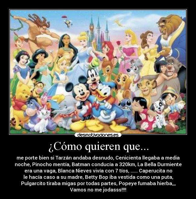 ¿Cómo quieren que... - me porte bien si Tarzán andaba desnudo, Cenicienta llegaba a media
noche, Pinocho mentía, Batman conducía a 320km, La Bella Durmiente
era una vaga, Blanca Nieves vivía con 7 tíos, ...... Caperucita no
le hacía caso a su madre, Betty Bop iba vestida como una puta,
Pulgarcito tiraba migas por todas partes, Popeye fumaba hierba,,,
Vamos no me jodasss!!!!