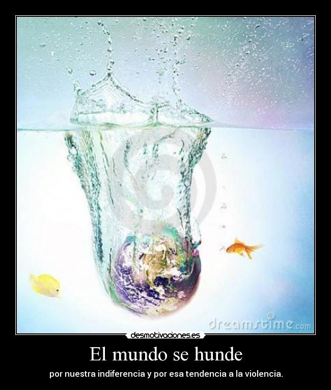 El mundo se hunde - por nuestra indiferencia y por esa tendencia a la violencia.