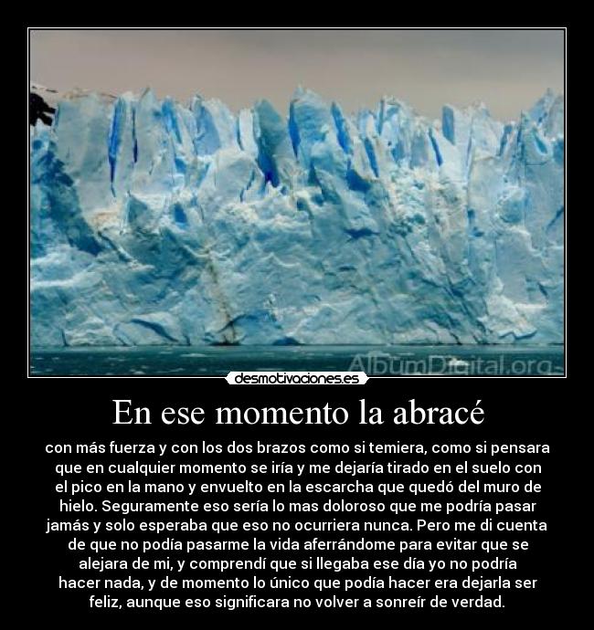 En ese momento la abracé - con más fuerza y con los dos brazos como si temiera, como si pensara
que en cualquier momento se iría y me dejaría tirado en el suelo con
el pico en la mano y envuelto en la escarcha que quedó del muro de
hielo. Seguramente eso sería lo mas doloroso que me podría pasar
jamás y solo esperaba que eso no ocurriera nunca. Pero me di cuenta
de que no podía pasarme la vida aferrándome para evitar que se
alejara de mi, y comprendí que si llegaba ese día yo no podría
hacer nada, y de momento lo único que podía hacer era dejarla ser
feliz, aunque eso significara no volver a sonreír de verdad.