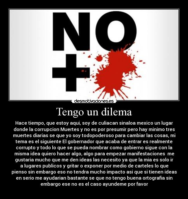 Tengo un dilema - Hace tiempo, que estoy aqui, soy de culiacan sinaloa mexico un lugar
donde la corrupcion Muertes y no es por presumir pero hay minimo tres
muertes diarias se que yo soy todopoderoso para cambiar las cosas, mi
tema es el siguiente El gobernador que acaba de entrar es realmente
corrupto y todo lo que se pueda nombrar como gobierno sigue con la
misma idea quiero hacer algo, algo para empezar manifestaciones me
gustaria mucho que me den ideas las necesito ya que la mia es solo ir
a lugares publicos y gritar o exponer por medio de carteles lo que
pienso sin embargo eso no tendra mucho impacto asi que si tienen ideas
en serio me ayudarian bastante se que no tengo buena ortografia sin
embargo ese no es el caso ayundeme por favor