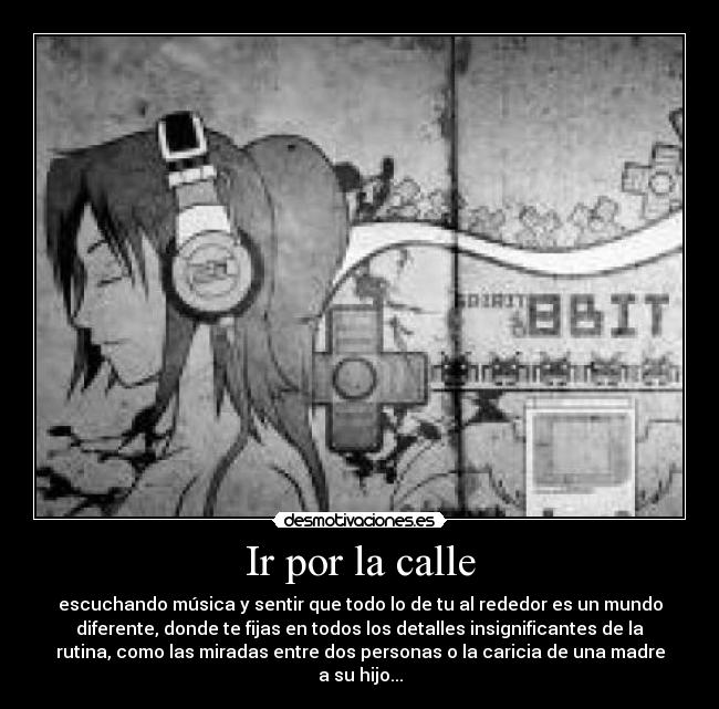 Ir por la calle - escuchando música y sentir que todo lo de tu al rededor es un mundo
diferente, donde te fijas en todos los detalles insignificantes de la
rutina, como las miradas entre dos personas o la caricia de una madre
a su hijo...