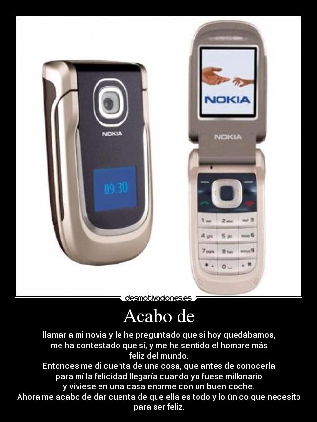 Acabo de - llamar a mi novia y le he preguntado que si hoy quedábamos,
me ha contestado que sí, y me he sentido el hombre más
feliz del mundo.
Entonces me di cuenta de una cosa, que antes de conocerla
para mí la felicidad llegaría cuando yo fuese millonario
y viviese en una casa enorme con un buen coche.
Ahora me acabo de dar cuenta de que ella es todo y lo único que necesito
para ser feliz.