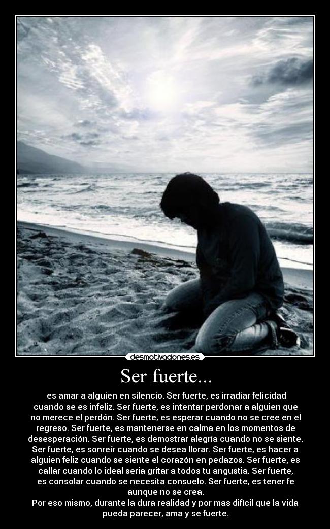 Ser fuerte... - es amar a alguien en silencio. Ser fuerte, es irradiar felicidad
cuando se es infeliz. Ser fuerte, es intentar perdonar a alguien que
no merece el perdón. Ser fuerte, es esperar cuando no se cree en el
regreso. Ser fuerte, es mantenerse en calma en los momentos de
desesperación. Ser fuerte, es demostrar alegría cuando no se siente.
Ser fuerte, es sonreír cuando se desea llorar. Ser fuerte, es hacer a
alguien feliz cuando se siente el corazón en pedazos. Ser fuerte, es
callar cuando lo ideal seria gritar a todos tu angustia. Ser fuerte,
es consolar cuando se necesita consuelo. Ser fuerte, es tener fe
aunque no se crea.
Por eso mismo, durante la dura realidad y por mas difícil que la vida
pueda parecer, ama y se fuerte.
