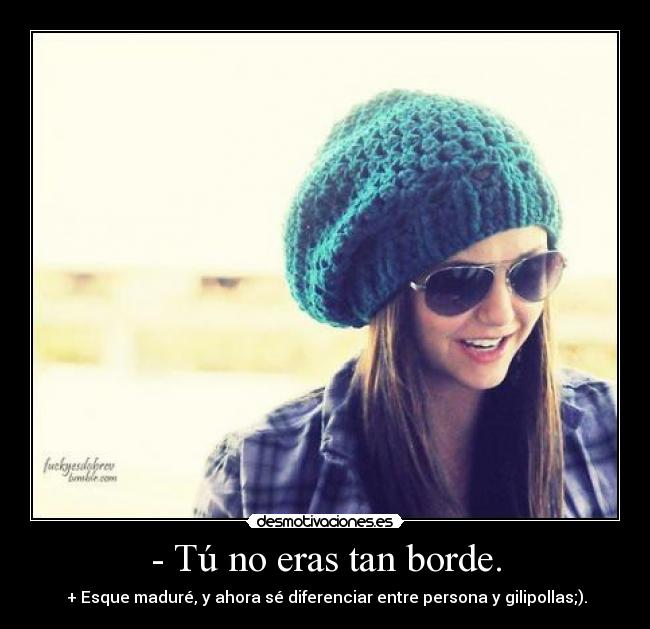- Tú no eras tan borde. - + Esque maduré, y ahora sé diferenciar entre persona y gilipollas;).