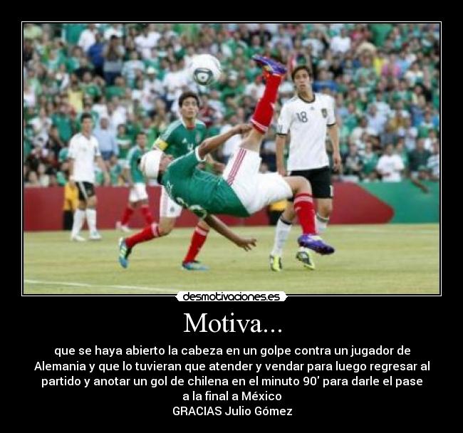 Motiva... - que se haya abierto la cabeza en un golpe contra un jugador de
Alemania y que lo tuvieran que atender y vendar para luego regresar al
partido y anotar un gol de chilena en el minuto 90 para darle el pase
a la final a México
GRACIAS Julio Gómez