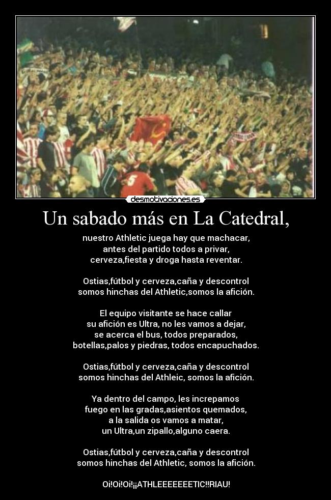 Un sabado más en La Catedral, - nuestro Athletic juega hay que machacar,
antes del partido todos a privar,
cerveza,fiesta y droga hasta reventar.

Ostias,fútbol y cerveza,caña y descontrol
somos hinchas del Athletic,somos la afición.

El equipo visitante se hace callar
su afición es Ultra, no les vamos a dejar,
se acerca el bus, todos preparados,
botellas,palos y piedras, todos encapuchados.

Ostias,fútbol y cerveza,caña y descontrol
somos hinchas del Athleic, somos la afición.

Ya dentro del campo, les increpamos
fuego en las gradas,asientos quemados,
a la salida os vamos a matar,
un Ultra,un zipallo,alguno caera.

Ostias,fútbol y cerveza,caña y descontrol
somos hinchas del Athletic, somos la afición.

Oi!Oi!Oi!¡¡ATHLEEEEEEETIC!!RIAU!