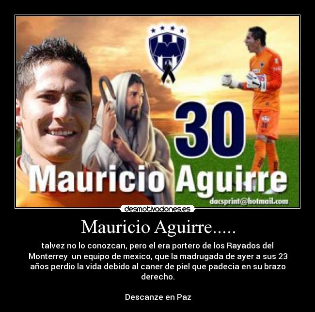 Mauricio Aguirre..... - talvez no lo conozcan, pero el era portero de los Rayados del
Monterrey  un equipo de mexico, que la madrugada de ayer a sus 23
años perdio la vida debido al caner de piel que padecia en su brazo
derecho.

Descanze en Paz