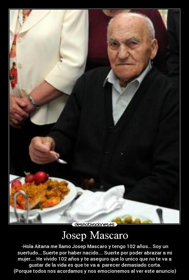 Josep Mascaro - -Hola Aitana me llamo Josep Mascaro y tengo 102 años... Soy un
suertudo... Suerte por haber nacido.... Suerte por poder abrazar a mi
mujer.... He vivido 102 años y te aseguro que lo unico que no te va a
gustar de la vida es que te va a  parecer demasiado corta.
(Porque todos nos acordamos y nos emocionemos al ver este anuncio)