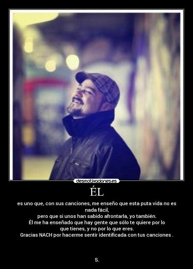ÉL - es uno que, con sus canciones, me enseño que esta puta vida no es nada fácil,
pero que si unos han sabido afrontarla, yo también.
Él me ha enseñado que hay gente que sólo te quiere por lo
que tienes, y no por lo que eres.
Gracias NACH por hacerme sentir identificada con tus canciones .
S.