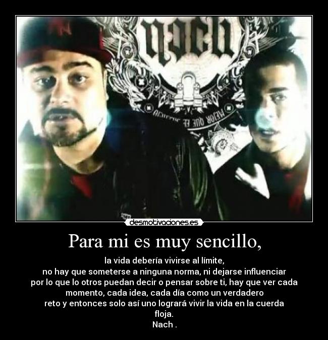 Para mi es muy sencillo, - la vida debería vivirse al límite,
no hay que someterse a ninguna norma, ni dejarse influenciar
por lo que lo otros puedan decir o pensar sobre ti, hay que ver cada
momento, cada idea, cada día como un verdadero
reto y entonces solo así uno logrará vivir la vida en la cuerda
floja.
Nach .
